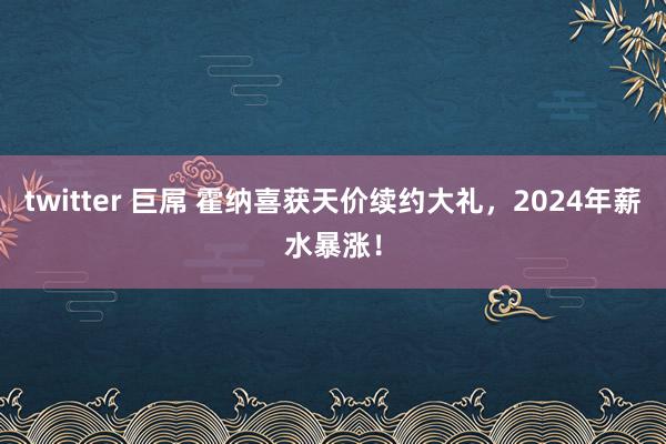 twitter 巨屌 霍纳喜获天价续约大礼，2024年薪水暴涨！