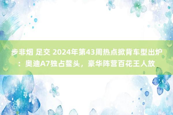 步非烟 足交 2024年第43周热点掀背车型出炉：奥迪A7独占鳌头，豪华阵营百花王人放