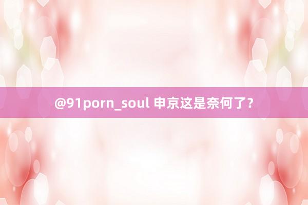 @91porn_soul 申京这是奈何了？