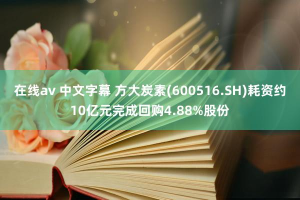 在线av 中文字幕 方大炭素(600516.SH)耗资约10亿元完成回购4.88%股份