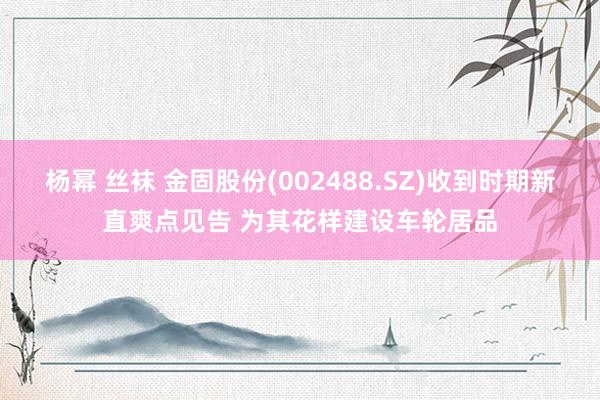 杨幂 丝袜 金固股份(002488.SZ)收到时期新直爽点见告 为其花样建设车轮居品