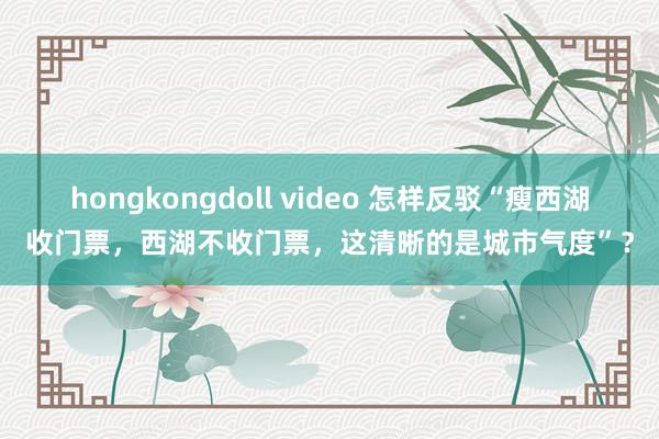 hongkongdoll video 怎样反驳“瘦西湖收门票，西湖不收门票，这清晰的是城市气度”？