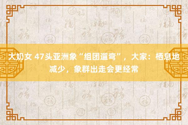 大奶女 47头亚洲象“组团遛弯”，大家：栖息地减少，象群出走会更经常