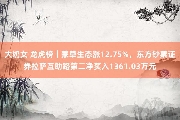 大奶女 龙虎榜｜蒙草生态涨12.75%，东方钞票证券拉萨互助路第二净买入1361.03万元