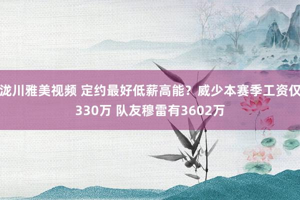 泷川雅美视频 定约最好低薪高能？威少本赛季工资仅330万 队友穆雷有3602万