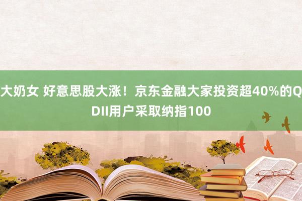 大奶女 好意思股大涨！京东金融大家投资超40%的QDII用户采取纳指100