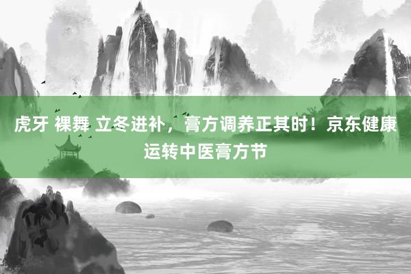 虎牙 裸舞 立冬进补，膏方调养正其时！京东健康运转中医膏方节