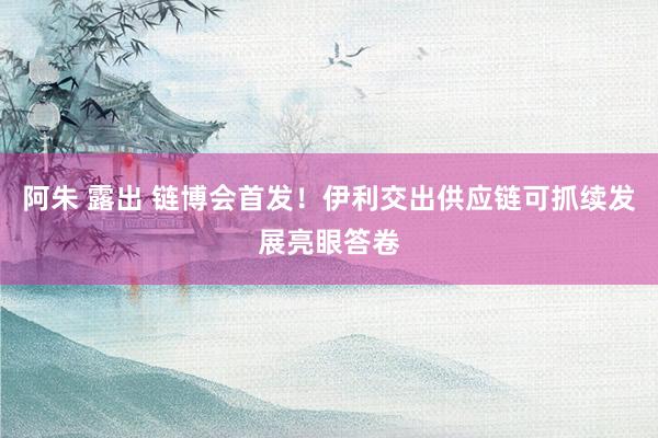 阿朱 露出 链博会首发！伊利交出供应链可抓续发展亮眼答卷