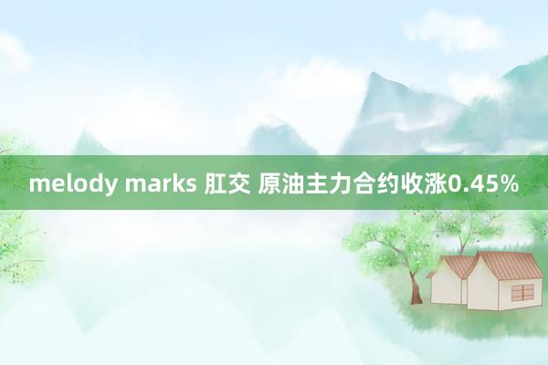 melody marks 肛交 原油主力合约收涨0.45%