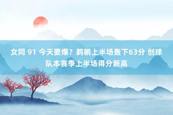 女同 91 今天要爆？鹈鹕上半场轰下63分 创球队本赛季上半场得分新高