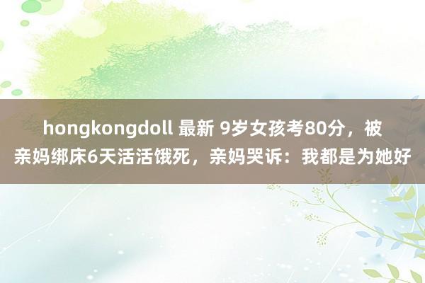 hongkongdoll 最新 9岁女孩考80分，被亲妈绑床6天活活饿死，亲妈哭诉：我都是为她好