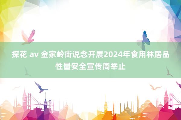 探花 av 金家岭街说念开展2024年食用林居品性量安全宣传周举止