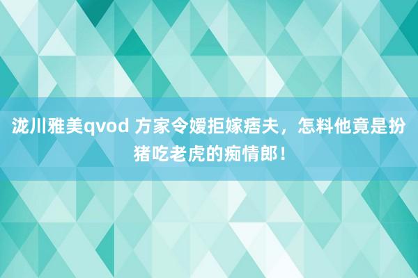 泷川雅美qvod 方家令嫒拒嫁痞夫，怎料他竟是扮猪吃老虎的痴情郎！