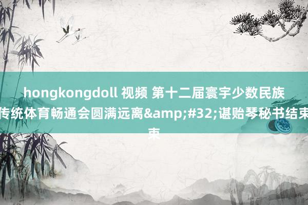 hongkongdoll 视频 第十二届寰宇少数民族传统体育畅通会圆满远离&#32;谌贻琴秘书结束