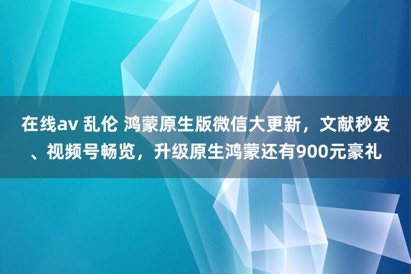 在线av 乱伦 鸿蒙原生版微信大更新，文献秒发、视频号畅览，升级原生鸿蒙还有900元豪礼