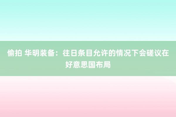 偷拍 华明装备：往日条目允许的情况下会磋议在好意思国布局