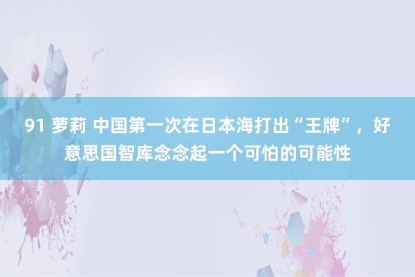 91 萝莉 中国第一次在日本海打出“王牌”，好意思国智库念念起一个可怕的可能性