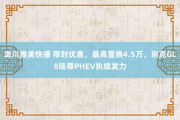 泷川雅美快播 限时优惠，最高置换4.5万，别克GL8陆尊PHEV执续发力