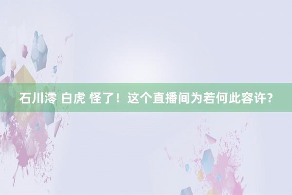 石川澪 白虎 怪了！这个直播间为若何此容许？