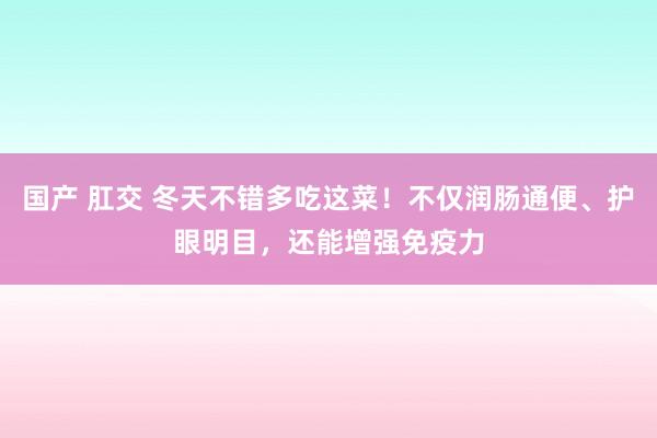 国产 肛交 冬天不错多吃这菜！不仅润肠通便、护眼明目，还能增强免疫力