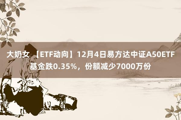 大奶女 【ETF动向】12月4日易方达中证A50ETF基金跌0.35%，份额减少7000万份