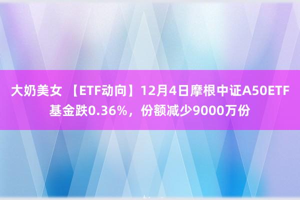 大奶美女 【ETF动向】12月4日摩根中证A50ETF基金跌0.36%，份额减少9000万份