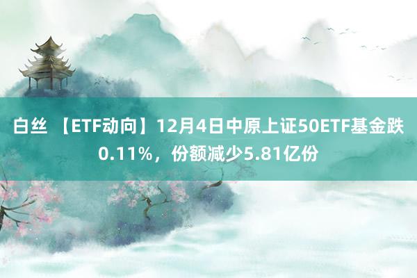 白丝 【ETF动向】12月4日中原上证50ETF基金跌0.11%，份额减少5.81亿份