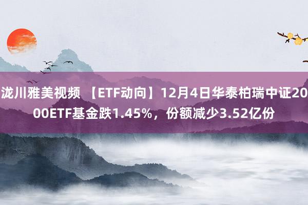 泷川雅美视频 【ETF动向】12月4日华泰柏瑞中证2000ETF基金跌1.45%，份额减少3.52亿份