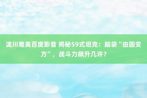 泷川雅美百度影音 揭秘59式坦克：脑袋“由圆变方”，战斗力飙升几许？