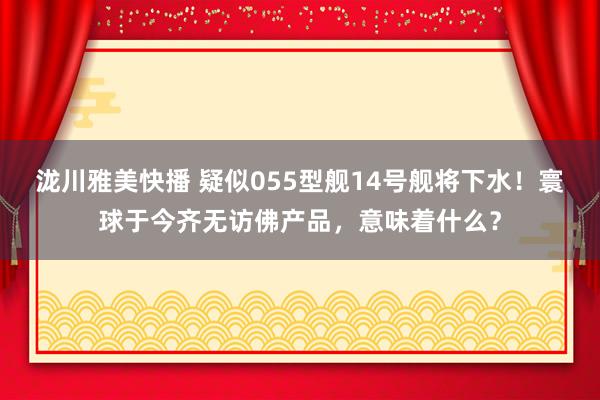 泷川雅美快播 疑似055型舰14号舰将下水！寰球于今齐无访佛产品，意味着什么？