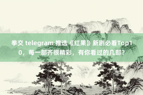 拳交 telegram 推选《红果》新剧必看Top10，每一部齐很精彩，有你看过的几部？