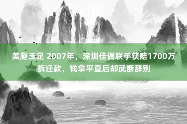 美腿玉足 2007年，深圳佳偶联手获赔1700万拆迁款，钱拿平直后却武断辞别