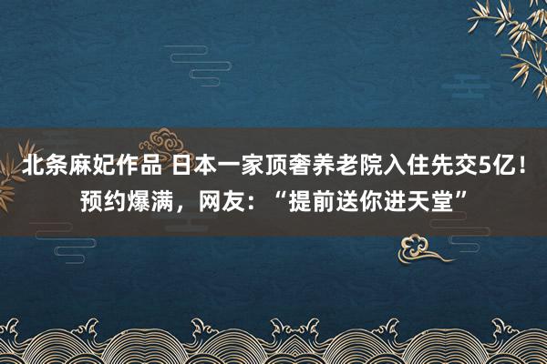 北条麻妃作品 日本一家顶奢养老院入住先交5亿！预约爆满，网友：“提前送你进天堂”