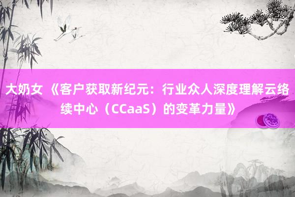 大奶女 《客户获取新纪元：行业众人深度理解云络续中心（CCaaS）的变革力量》