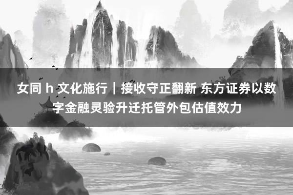 女同 h 文化施行｜接收守正翻新 东方证券以数字金融灵验升迁托管外包估值效力