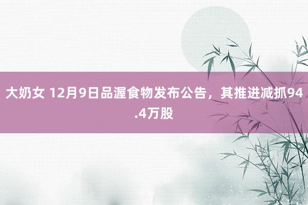 大奶女 12月9日品渥食物发布公告，其推进减抓94.4万股