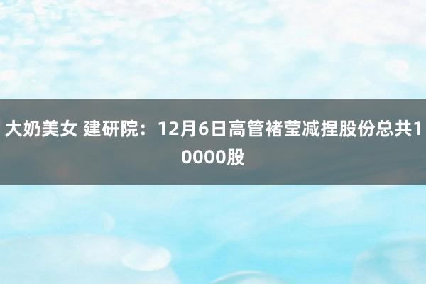 大奶美女 建研院：12月6日高管褚莹减捏股份总共10000股