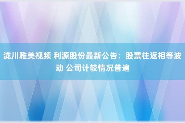 泷川雅美视频 利源股份最新公告：股票往返相等波动 公司计较情况普遍