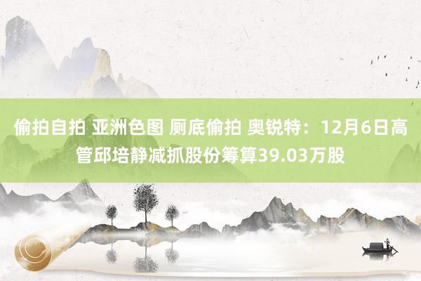 偷拍自拍 亚洲色图 厕底偷拍 奥锐特：12月6日高管邱培静减抓股份筹算39.03万股