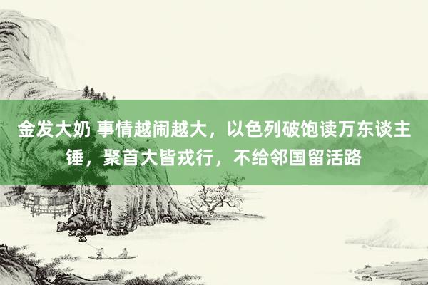 金发大奶 事情越闹越大，以色列破饱读万东谈主锤，聚首大皆戎行，不给邻国留活路