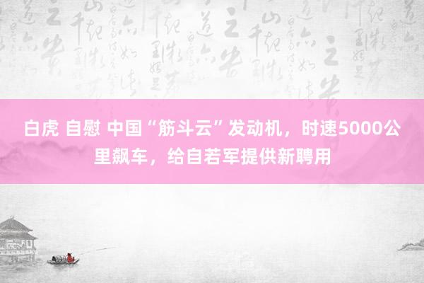 白虎 自慰 中国“筋斗云”发动机，时速5000公里飙车，给自若军提供新聘用