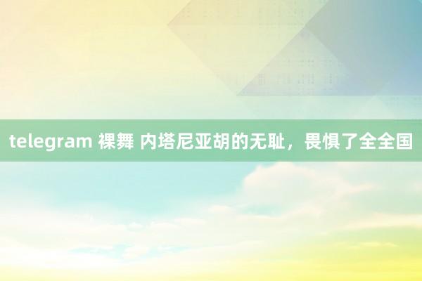 telegram 裸舞 内塔尼亚胡的无耻，畏惧了全全国