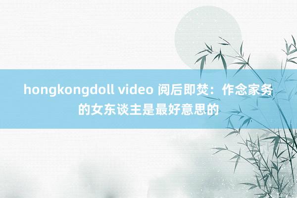 hongkongdoll video 阅后即焚：作念家务的女东谈主是最好意思的