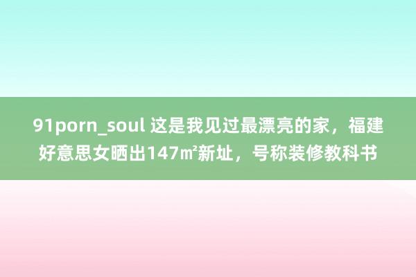 91porn_soul 这是我见过最漂亮的家，福建好意思女晒出147㎡新址，号称装修教科书