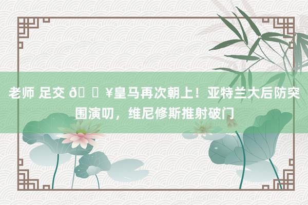 老师 足交 🔥皇马再次朝上！亚特兰大后防突围演叨，维尼修斯推射破门