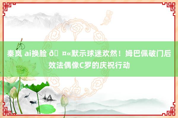 秦岚 ai换脸 🤫默示球迷欢然！姆巴佩破门后效法偶像C罗的庆祝行动