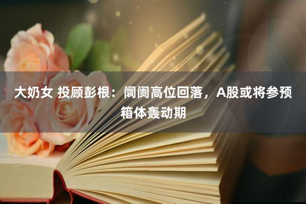 大奶女 投顾彭根：阛阓高位回落，A股或将参预箱体轰动期