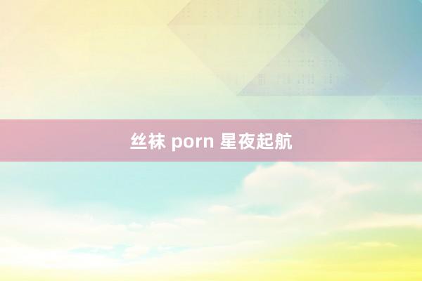 丝袜 porn 星夜起航