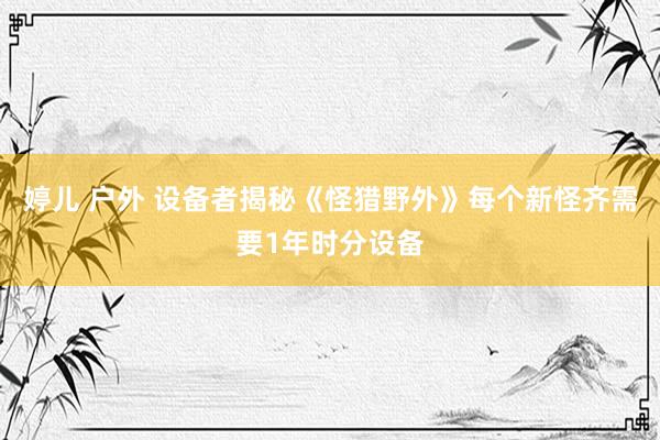 婷儿 户外 设备者揭秘《怪猎野外》每个新怪齐需要1年时分设备