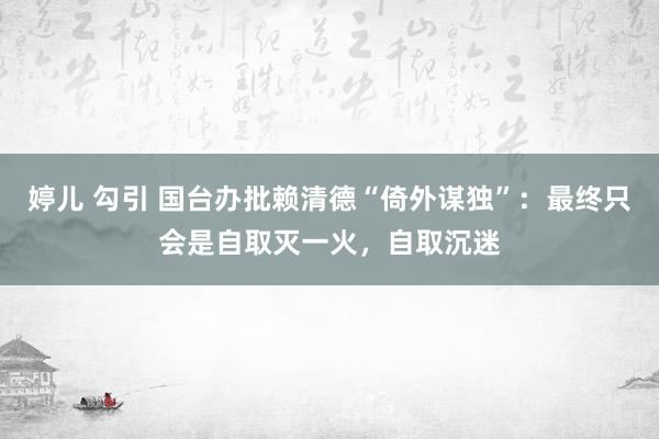 婷儿 勾引 国台办批赖清德“倚外谋独”：最终只会是自取灭一火，自取沉迷